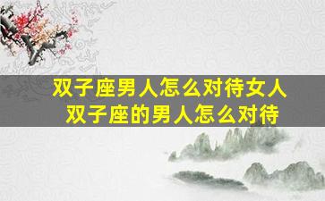 双子座男人怎么对待女人 双子座的男人怎么对待